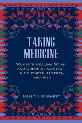 Taking Medicine: Women's Healing Work and Colonial Contact in Southern Alberta, 1880-1930 by Kristin Burnett