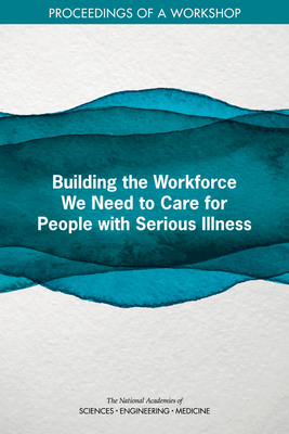 Building the Workforce We Need to Care for People with Serious Illness: Proceedings of a Workshop by Board on Health Sciences Policy, National Academies of Sciences Engineeri, Health and Medicine Division