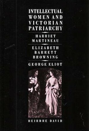 Intellectual Women and Victorian Patriarchy: Harriet Martineau, Elizabeth Barrett Browning, George Eliot by Deirdre David