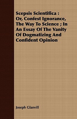 Scepsis Scientifica: Or, Confest Ignorance, the Way to Science; In an Essay of the Vanity of Dogmatizing and Confident Opinion by Joseph Glanvill