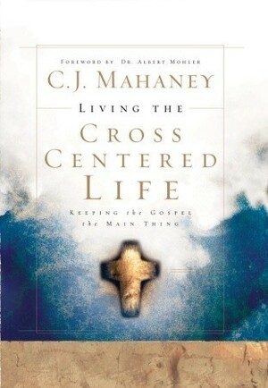 Living the Cross Centered Life: Keeping the Gospel the Main Thing by C.J. Mahaney, R. Albert Mohler Jr.