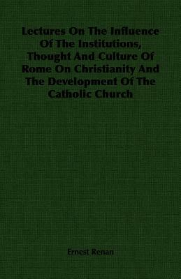 Lectures on the Influence of the Institutions, Thought and Culture of Rome on Christianity and the Development of the Catholic Church by Ernest Renan