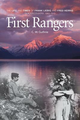 First Rangers: The Life and Times of Frank Liebig and Fred Herrig, Glacier Country 1902-1910 by C.W. Guthrie