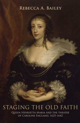 Staging the Old Faith: Queen Henrietta Maria and the Theatre of Caroline England, 1625-1642 by Rebecca Bailey