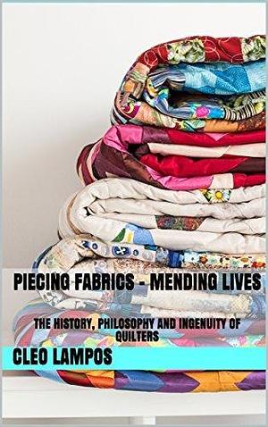 Piecing Fabrics - Mending Lives: The History, Philosophy and Ingenuity of Quilters by Cleo Lampos, Cleo Lampos