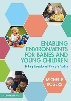 Enabling Environments for Babies and Young Children: Linking Bio-Ecological Theory to Practice by Michelle Rogers