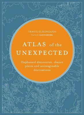 Atlas of the Unexpected: Haphazard Discoveries, Chance Places and Unimaginable Destinations by Travis Elborough, Martin Brown