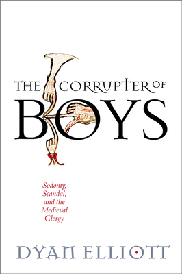 The Corrupter of Boys: Sodomy, Scandal, and the Medieval Clergy by Dyan Elliott