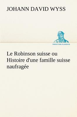 Le Robinson Suisse Ou Histoire d'Une Famille Suisse Naufragée by Johann David Wyss