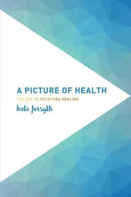 A Picture of Health: The Key to Receiving Healing by Kate Forsyth