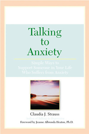 Talking To Anxiety: Simple Ways to Support Someone in Your Life Who Suffers From Anxiety by Claudia Strauss, Jeanne Albronda Heaton