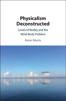 Physicalism Deconstructed: Levels of Reality and the Mind-Body Problem by Kevin Morris