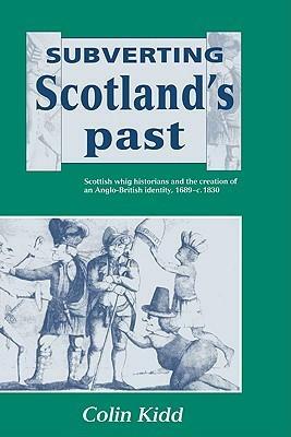 Subverting Scotland's Past: Scottish Whig Historians and the Creation of an Anglo-British Identity 1689 - 1830 by Colin Kidd
