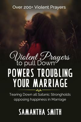 Violent Prayers to Pull Down Powers Troubling Your Marriage: Tearing Down All Satanic Strongholds Opposing Happiness In Marriage by Samantha Smith