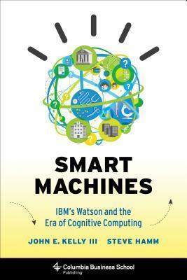 Smart Machines: IBM's Watson and the Era of Cognitive Computing by John E. Kelly III, Steve Hamm
