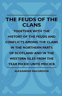The Feuds Of The Clans - Together With The History Of The Feuds And Conflicts Among The Clans In The Northern Parts Of Scotland And In The Western Isl by Alexander MacGregor