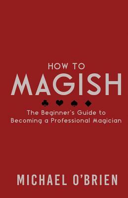 How to Magish Vol.1: The beginner's guide to becoming a professional magician. by Michael O'Brien