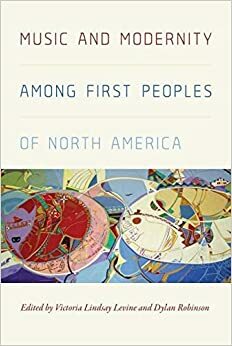 Music and Modernity Among First Peoples of North America by Victoria Lindsay Levine, Dylan Robinson