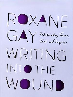 Writing into the Wound: Understanding trauma, truth, and language by Roxane Gay