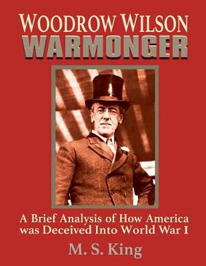 Woodrow Wilson Warmonger: A Brief Analysis of how America was Deceived into World War 1 by M. S. King