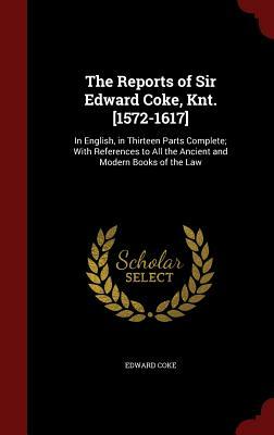 The Reports of Sir Edward Coke, Knt. [1572-1617]: In English, in Thirteen Parts Complete; With References to All the Ancient and Modern Books of the L by Edward Coke