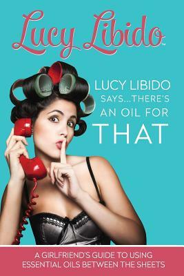 Lucy Libido Says.....There's an Oil for That: A Girlfriend's Guide to Using Essential Oils Between the Sheets by J. S, Lucy Libido