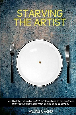 Starving the Artist: How the Internet Culture of "Free" Threatens to Exterminate the Creative Class, and What Can Be Done to Save It. by William F. Aicher