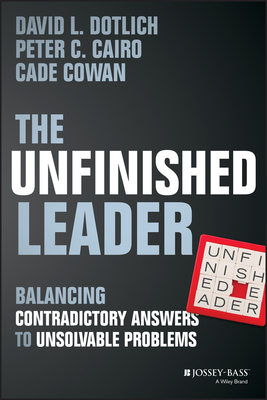 The Unfinished Leader: Balancing Contradictory Answers to Unsolvable Problems by David L. Dotlich, Peter C. Cairo, Cade Cowan