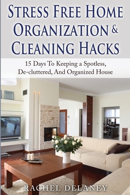 Stress Free Home Organization and Cleaning Hacks: 15 Days To Keeping a Spotless, De-cluttered And Organized House by Rachel Delaney