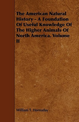 The American Natural History - A Foundation of Useful Knowledge of the Higher Animals of North America. Volume II by William T. Hornaday