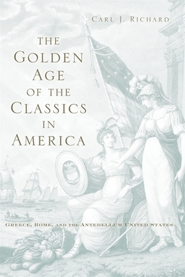 The Golden Age of the Classics in America: Greece, Rome, and the Antebellum United States by Carl J. Richard