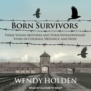 Born Survivors: Three Young Mothers and Their Extraordinary Story of Courage, Defiance, and Hope by Wendy Holden