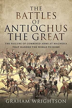 The Battles of Antiochus the Great: The Failure of Combined Arms at Magnesia that Handed the World to Rome by Wrightson Graham, Graham Wrightson