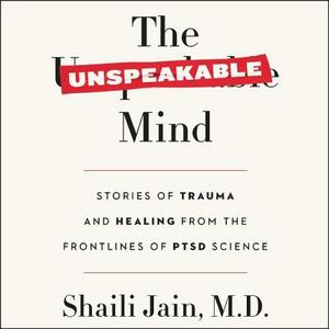 The Unspeakable Mind: Stories of Trauma and Healing from the Frontlines of Ptsd Science by Shaili Jain, M. D.