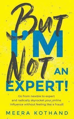 But I'm Not an Expert!: Go from Newbie to Expert and Radically Skyrocket Your Influence Without Feeling Like a Fraud by Meera Kothand