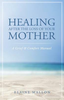 Healing After the Loss of Your Mother: A Grief & Comfort Manual by Elaine Mallon