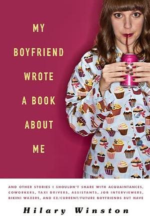 My Boyfriend Wrote a Book About Me: And Other Stories I Shouldn't Share with Acquaintances, Coworkers, Taxi drivers, Assistants, Job Interviewers, Bikini Waxers, and Ex/Current/Future Boyfriends but Have by Hilary Winston