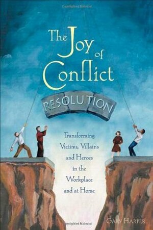 The Joy of Conflict Resolution: Transforming Victims, Villains and Heroes in the Workplace and at Home by Gary Harper