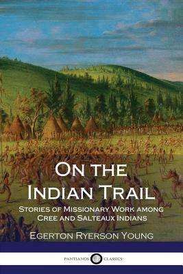 On the Indian Trail - Stories of Missionary Work among Cree and Salteaux Indians by Egerton Ryerson Young