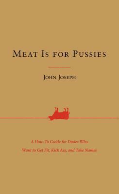 Meat Is for Pussies: A How-To Guide for Dudes Who Want to Get Fit, Kick Ass, and Take Names by John Joseph