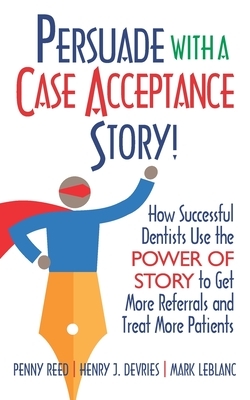 Persuade with a Case Acceptance Story!: How Successful Dentists Use the POWER of STORY to Get More Referrals and Treat More Patients by Penny Reed, Mark LeBlanc, Henry DeVries