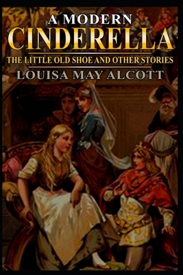 A MODERN CINDERELLA (illustrated): THE LITTLE OLD SHOE AND OTHER STORIES complete with classic and original illustrations by Louisa May Alcott