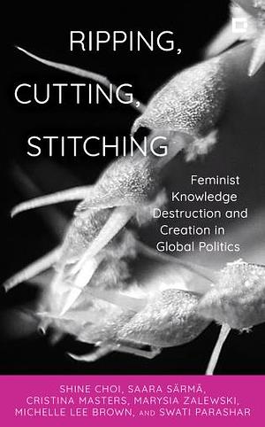 Ripping, Cutting, Stitching: Feminist Knowledge Destruction and Creation in Global Politics by Swati Parashar, Shine Choi, Michelle Lee Brown, Cristina Masters, Saara Särmä, Marysia Zalewski