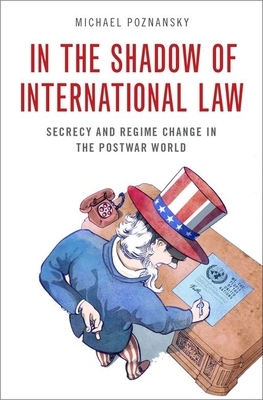 In the Shadow of International Law: Secrecy and Regime Change in the Postwar World by Michael Poznansky