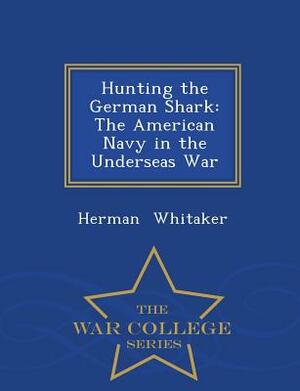 Hunting the German Shark: The American Navy in the Underseas War - War College Series by Herman Whitaker