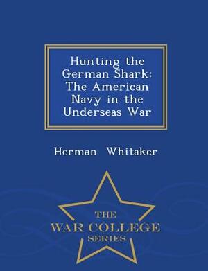 Hunting the German Shark: The American Navy in the Underseas War - War College Series by Herman Whitaker