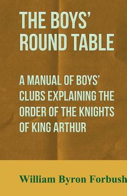 The Boys' Round Table - A Manual of Boys' Clubs Explaining the Order of the Knights of King Arthur by William Byron Forbush