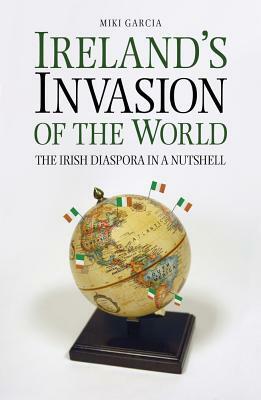 Ireland's Invasion of the World: The Irish Diaspora in a Nutshell by Miki Garcia