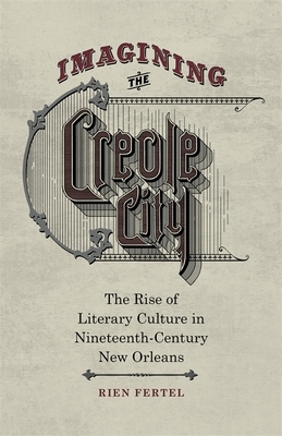 Imagining the Creole City: The Rise of Literary Culture in Nineteenth-Century New Orleans by Rien Fertel