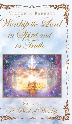 Worship the Lord in Spirit and in Truth: John 4:24 A Book of Worship by Victoria Barrett